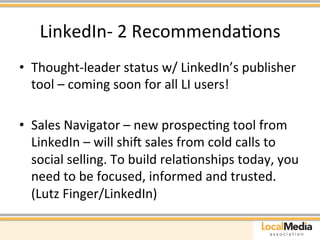 LinkedIn-­‐ 
2 
RecommendaAons 
• Thought-­‐leader 
status 
w/ 
LinkedIn’s 
publisher 
tool 
– 
coming 
soon 
for 
all 
LI 
users! 
• Sales 
Navigator 
– 
new 
prospecAng 
tool 
from 
LinkedIn 
– 
will 
shiu 
sales 
from 
cold 
calls 
to 
social 
selling. 
To 
build 
relaAonships 
today, 
you 
need 
to 
be 
focused, 
informed 
and 
trusted. 
(Lutz 
Finger/LinkedIn) 
 