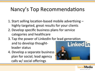 Nancy’s 
Top 
RecommendaAons 
1. Start 
selling 
locaAon-­‐based 
mobile 
adverAsing 
– 
highly 
targeted, 
great 
results 
for 
your 
clients 
2. Develop 
specific 
business 
plans 
for 
service 
categories 
and 
healthcare 
3. Tap 
the 
power 
of 
LinkedIn 
for 
lead 
generaAon 
and 
to 
develop 
thought-­‐ 
leader 
status 
4. 
Develop 
a 
separate 
business 
plan 
for 
social; 
lead 
agency 
calls 
w/ 
social 
offerings 
 