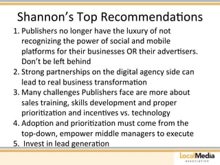 Shannon’s 
Top 
RecommendaAons 
1. Publishers 
no 
longer 
have 
the 
luxury 
of 
not 
recognizing 
the 
power 
of 
social 
and 
mobile 
platorms 
for 
their 
businesses 
OR 
their 
adverAsers. 
Don’t 
be 
leu 
behind 
2. Strong 
partnerships 
on 
the 
digital 
agency 
side 
can 
lead 
to 
real 
business 
transformaAon 
3. Many 
challenges 
Publishers 
face 
are 
more 
about 
sales 
training, 
skills 
development 
and 
proper 
prioriAzaAon 
and 
incenAves 
vs. 
technology 
4. AdopAon 
and 
prioriAzaAon 
must 
come 
from 
the 
top-­‐down, 
empower 
middle 
managers 
to 
execute 
5. 
Invest 
in 
lead 
generaAon 
 