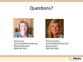 QuesAons? 
Nancy 
Lane 
nancy.lane@localmedia.org 
@localmediarocks 
(843) 
390-­‐1531 
Shannon 
Kinney 
shannon@dreamlocal.com 
@shannonkin 
(207) 
593-­‐7665 

