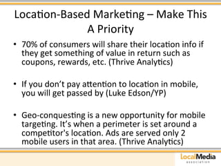 LocaAon-­‐Based 
MarkeAng 
– 
Make 
This 
A 
Priority 
• 70% 
of 
consumers 
will 
share 
their 
locaAon 
info 
if 
they 
get 
something 
of 
value 
in 
return 
such 
as 
coupons, 
rewards, 
etc. 
(Thrive 
AnalyAcs) 
• If 
you 
don’t 
pay 
aaenAon 
to 
locaAon 
in 
mobile, 
you 
will 
get 
passed 
by 
(Luke 
Edson/YP) 
• Geo-­‐conquesAng 
is 
a 
new 
opportunity 
for 
mobile 
targeAng. 
It’s 
when 
a 
perimeter 
is 
set 
around 
a 
compeAtor's 
locaAon. 
Ads 
are 
served 
only 
2 
mobile 
users 
in 
that 
area. 
(Thrive 
AnalyAcs) 
 