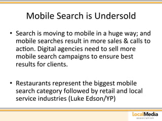 Mobile 
Search 
is 
Undersold 
• Search 
is 
moving 
to 
mobile 
in 
a 
huge 
way; 
and 
mobile 
searches 
result 
in 
more 
sales 
& 
calls 
to 
acAon. 
Digital 
agencies 
need 
to 
sell 
more 
mobile 
search 
campaigns 
to 
ensure 
best 
results 
for 
clients. 
• Restaurants 
represent 
the 
biggest 
mobile 
search 
category 
followed 
by 
retail 
and 
local 
service 
industries 
(Luke 
Edson/YP) 
 