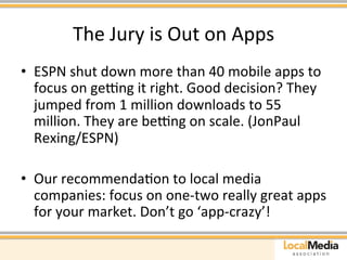 The 
Jury 
is 
Out 
on 
Apps 
• ESPN 
shut 
down 
more 
than 
40 
mobile 
apps 
to 
focus 
on 
gehng 
it 
right. 
Good 
decision? 
They 
jumped 
from 
1 
million 
downloads 
to 
55 
million. 
They 
are 
behng 
on 
scale. 
(JonPaul 
Rexing/ESPN) 
• Our 
recommendaAon 
to 
local 
media 
companies: 
focus 
on 
one-­‐two 
really 
great 
apps 
for 
your 
market. 
Don’t 
go 
‘app-­‐crazy’! 
 