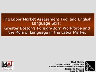The Labor Market Assessment Tool and English
Language Skill:
Greater Boston’s Foreign-Born Workforce and
the Role of Language in the Labor Market
Mark Melnik
Senior Research Associate
Boston Redevelopment Authority
Research Division
June 5, 2008
 