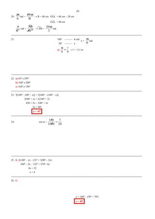 20.
6
π
rad =
R
10π
→ R = 60 cm OA = 60 cm – 20 cm
OA = 40 cm
3
6
π
rad = 20
40
AB
→ AB =
3
20π
rad
=========================================================================================
21. 180o
–––––– π rad
20º –––––– x
a)
99

=
π
→  = 3,1 m
=========================================================================================
22. a) 65º e 295º
b) 160º e 200º
c) 164º e 196º
=========================================================================================
23. 5[180º – (90º – x)] = 3[360º – (180º – x)]
5(90º + x) = 3(180º + 2)
450 + 5x = 540º + 3x
2x = 90º
x = 45º
=========================================================================================
24. sen α =
20
7
1000
350
=
=========================================================================================
25. E. 2(180o
– x) – 122o
= 3(90o
– 2x)
360º – 2x – 122º = 270º– 6x
4x = 32
x = 8
=========================================================================================
26. C.
x = 180º – (30º + 70º)
x = 80º
10
x =
9
π
rad
 