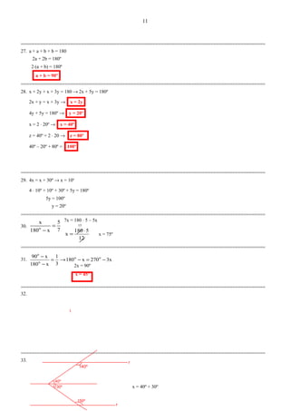 r
30º
40º
150º
140º
r
=========================================================================================
27. a + a + b + b = 180
2a + 2b = 180º
2⋅(a + b) = 180º
a + b = 90º
=========================================================================================
28. x + 2y + x + 3y = 180 → 2x + 5y = 180º
2x + y = x + 3y → x = 2y
4y + 5y = 180º → y = 20º
x = 2 ⋅ 20º → x = 40º
z = 40º + 2 ⋅ 20 → z = 80º
40º – 20º + 80º = 100º
=========================================================================================
29. 4x = x + 30º → x = 10o
4 ⋅ 10º + 10º + 30º + 5y = 180º
5y = 100º
y = 20º
=========================================================================================
30.
7
5
x180
x
o
=
−
=========================================================================================
31. x3270x180
3
1
x180
x90 oo
o
o
−=−→=
−
−
=========================================================================================
32.
=========================================================================================
33.
x = 40º + 30º
11
7x = 180 ⋅ 5 – 5x
12
5180
x
⋅
= x = 75º
15
2x = 90º
x = 45º
 