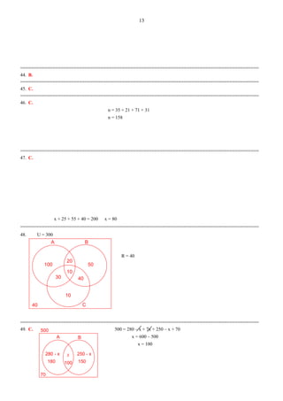 A B
100
C
20
50
30
10
40
10
40
x
A B
280 - x
70
500
100180
250 - x
150
=========================================================================================
44. B.
=========================================================================================
45. C.
=========================================================================================
46. C.
n = 35 + 21 + 71 + 31
n = 158
=========================================================================================
47. C.
x + 25 + 55 + 40 = 200 x = 80
=========================================================================================
48. U = 300
R = 40
=========================================================================================
49. C. 500 = 280 – x + 7x + 250 – x + 70
x = 600 – 500
x = 100
13
 
