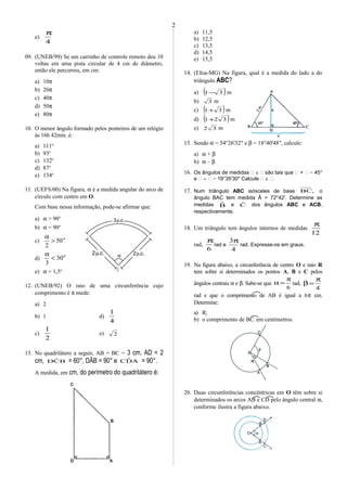 O
α
.c.3µ
.c.2µ.c.2µ
e)
4
π
09. (UNEB/99) Se um carrinho de controle remoto deu 10
voltas em uma pista circular de 4 cm de diâmetro,
então ele percorreu, em cm:
a) 10π
b) 20π
c) 40π
d) 50π
e) 80π
10. O menor ângulo formado pelos ponteiros de um relógio
às 16h 42min. é:
a) 111o
b) 93o
c) 132o
d) 87o
e) 134o
11. (UEFS/00) Na figura, α é a medida angular do arco de
círculo com centro em O.
Com base nessa informação, pode-se afirmar que:
a) α > 90o
b) α = 90o
c) o
50
2
>
α
d)
o
30
3
<
α
e) α = 1,5o
12. (UNEB/92) O raio de uma circunferência cujo
comprimento é π mede:
a) 2
b) 1 d)
4
1
c)
2
1
e) 2
13. No quadrilátero a seguir, AB = BC = 3 cm, AD = 2
cm, BCˆD = 60°, DÂB = 90° e ADˆC = 90°.
A medida, em cm, do perímetro do quadrilátero é:
a) 11,5
b) 12,5
c) 13,5
d) 14,5
e) 15,5
14. (Efoa-MG) Na figura, qual é a medida do lado a do
triângulo ABC?
a) ( )31− m
b) 3 m
c) ( )31+ m
d) ( )321+ m
e) 32 m
15. Sendo α = 54°26'32" e β = 18°40'48", calcule:
a) α + β
b) α – β
16. Os ângulos de medidas  e  são tais que  +  = 45°
e  –  = 19°35'30" Calcule  e .
17. Num triângulo ABC isósceles de base ,BC o
ângulo BAC tem medida Â = 72°42'. Determine as
medidas Bˆ e Cˆ dos ângulos ABC e ACB,
respectivamente.
18. Um triângulo tem ângulos internos de medidas
12
π
rad,
6
π
rad e
4
3π
rad. Expresse-os em graus.
19. Na figura abaixo, a circunferência de centro O e raio R
tem sobre si determinados os pontos A, B e C pelos
ângulos centrais α e β. Sabe-se que
6
π
=α rad,
4
π
=β
rad e que o comprimento de AB é igual a 6π cm.
Determine:
a) R;
b) o comprimento de BC, em centímetros.
20. Duas circunferências concêntricas em O têm sobre si
determinados os arcos AB e CD pelo ângulo central α,
conforme ilustra a figura abaixo.
2
 