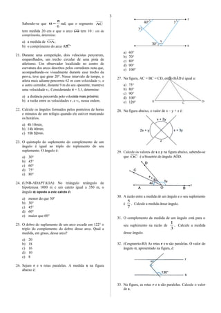 Sabendo-se que
6
π
=α rad, que o segmento AC
tem medida 20 cm e que o arco CD tem 10 cm de
comprimento, determine:
a) a medida de ;OA
b) o comprimento do arco AB.
21. Durante uma competição, dois velocistas percorrem,
emparelhados, um trecho circular de uma pista de
atletismo. Um observador localizado no centro de
curvatura dos arcos descritos pelos corredores nota que,
acompanhando-os visualmente durante esse trecho da
prova, teve que girar 20°. Nesse intervalo de tempo, o
atleta mais adiante percorreu 62 m com velocidade v1 e
o outro corredor, distante 9 m do seu oponente, manteve
uma velocidade v2. Considerando π = 3,1, determine:
a) a distância percorrida pelo velocista mais próximo;
b) a razão entre as velocidades v1 e v2, nessa ordem.
22. Calcule os ângulos formados pelos ponteiros de horas
e minutos de um relógio quando ele estiver marcando
os horários.
a) 4h 10min;
b) 14h 40min;
c) 15h 52min.
23. O quíntuplo do suplemento do complemento de um
ângulo é igual ao triplo do replemento do seu
suplemento. O ângulo é:
a) 30°
b) 45°
c) 60°
d) 75°
e) 80°
24. (UNB-ADAPTADA) No triângulo retângulo de
hipotenusa 1000 m e um cateto igual a 350 m, o
ângulo α oposto a este cateto é:
a) menor do que 30o
b) 30°
c) 45°
d) 60°
e) maior que 60°
25. O dobro do suplemento de um arco excede em 122° o
triplo do complemento do dobro desse arco. Qual a
medida, em graus, desse arco?
a) 20
b) 18
c) 16
d) 10
e) 8
26. Sejam r e s retas paralelas. A medida x na figura
abaixo é:
a) 60°
b) 70°
c) 80°
d) 90°
e) 100°
27. Na figura, AC = BC = CD, então BÂD é igual a:
a) 75°
b) 80°
c) 90°
d) 100°
e) 120°
28. Na figura abaixo, o valor de x – y + z é:
29. Calcule os valores de x e y na figura abaixo, sabendo-se
que OC é a bissetriz do ângulo AÔD.
30. A razão entre a medida de um ângulo e o seu suplemento
é .
7
5
Calcule a medida desse ângulo.
31. O complemento da medida de um ângulo está para o
seu suplemento na razão de .
3
1
Calcule a medida
desse ângulo.
32. (Cesgranrio-RJ) As retas r e s são paralelas. O valor do
ângulo α, apresentado na figura, é:
33. Na figura, as retas r e s são paralelas. Calcule o valor
de x.
3
 