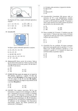 No diagrama de Venn, a região sombreada representa o
conjunto:
a) C – (A ∩ B ∩ C) d) ( )BC ∪ – A
b) C ∩ (B – A) e) ( )BC ∩ – A
c) C – (A ∩ B)
45. Consultec-BA
Na figura, a parte sombreada representa o conjunto:
a) (A ∪ B ∪ C) – (A ∩ B)
b) (A ∪ C) – B
c) (A– B)  (B – A)  C
d) (A ∪ B ∪ C) – (A ∩ B ∩ C)
e) C – [A ∪ B]
46. (Mackenzie-SP) Numa escola, há n alunos. Sabe-se
que 56 alunos lêem jornal A, 21 lêem os jornais A e B,
106 lêem apenas um dos dois jornais e 66 não lêem o
jornal B. O valor de n é:
a) 249
b) 137 d) 127
c) 158 e) 183
47. (FCMSC-SP) Feito exame de sangue em um grupo de
200 pessoas, constatou-se o seguinte: 80 delas têm
sangue com fator Rh negativo, 65 têm sangue do tipo O
e 25 têm sangue do tipo O com fator Rh negativo.
O número de pessoas com sangue de tipo diferente de O
e com fator Rh positivo é:
a) 40
b) 65 d) 120
c) 80 e) 135
48. (FGV-SP) Uma empresa entrevistou 300 de seus
funcionários a respeito de três embalagens: A, B e C,
para o lançamento de um novo produto. O resultado
foi o seguinte: 160 indicaram a embalagem A; 120
indicaram a embalagem B; 90 indicaram a embalagem
C; 30 indicaram as embalagens A e B; 40 indicaram a
embalagem A e C; 50 indicaram a embalagem B e C e
10 indicaram as três embalagens. Dos funcionários
entrevistados, quantos não tinham preferência por
nenhuma das 3 embalagens?
a) Os dados estão incorretos; é impossível calcular.
b) Mais de 60.
c) 55.
d) Menos de 50.
e) 80.
49. (Consultec-BA) Consultadas 500 pessoas sobre as
emissoras de TV a que habitualmente assistem,
obteve-se o resultado seguinte: 280 pessoas assistem
ao canal A, 250 assistem ao canal B e 70 assistem a
outros canais distintos de A e B. O número de pessoas
que assistem a A e não assistem a B é:
a) 30
b) 150 d) 200
c) 180 e) 210
50. Numa sociedade há 35 homens, 15 mulheres que não
usam óculos e 7 homens que usam óculos, Se forem
18 pessoas (ao todo) que usam óculos, a quantidade de
mulheres que usam óculos é:
a) 7
b) 11 d) 28
c) 15 e) 8
51. (Uneb-BA) Em um vestibular, 80 alunos acertaram
pelo menos uma questão entre as questões no
1 e no
2.
Sabe-se que 70 deles acertaram a questão no
1 e 50
acertaram a questão no
2. O número de alunos que
acertaram ambas as questões é igual a:
a) 40
b) 35 d) 60
c) 20 e) 120
5
 