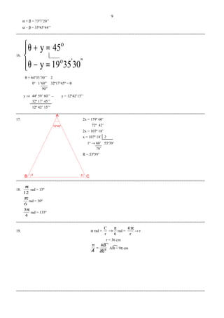 x x
72º42'
CB
A
α + β = 73º7’20’’
α – β = 35º45’44’’
=========================================================================================
16.




=−θ
=+θ
"'o
o
303519y
45y
θ = 64º35’30’’ 2
0o
1’60” 32º17’45º = θ
90”
y ⇒ 44º 59’ 60’’ y = 12º42’15’’
32º 17’ 45’’
12º 42’ 15’’
=========================================================================================
17. 2x = 179º 60’
72º 42’
2x = 107º 18’
x = 107º 18’ 2
1º → 60’ 53º39’
78’
R = 53º39’
=========================================================================================
18.
12
π
rad = 15º
6
π
rad = 30º
4
3π
rad = 135º
=========================================================================================
19. α rad =
6r
C π
→ rad =
r
6π
→ r
r = 36 cm
9
36
AB
4
π
= AB = 9π cm
=========================================================================================
9
–
 