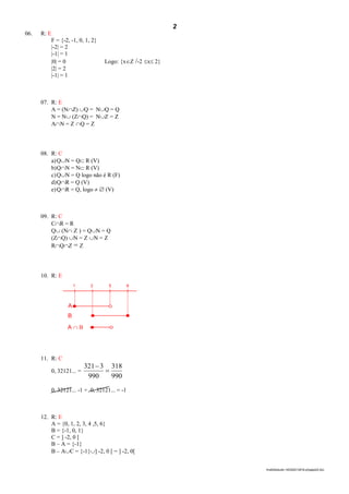 2
lmat02estudo-140325212816-phpapp02.doc
06. R: E
F = {-2, -1, 0, 1, 2}
|-2| = 2
|-1| = 1
|0| = 0 Logo: {xZ /-2 x 2}
|2| = 2
|-1| = 1
07. R: E
A = (NZ) Q = NQ = Q
N = N (ZQ) = NZ = Z
AN = Z Q = Z
08. R: C
a)QN = Q R (V)
b)QN = N R (V)
c)QN = Q logo não é R (F)
d)QR = Q (V)
e)QR = Q, logo   (V)
09. R: C
CR = R
Q (N Z ) = QN = Q
(ZQ) N = Z N = Z
RQZ = Z
10. R: E
1 2 5 6
A
B
A  B
11. R: C
0, 32121... =
990
318
990
3321


0, 32121... -1 + 0, 32121... = -1
12. R: E
A = {0, 1, 2, 3, 4 ,5, 6}
B = {-1, 0, 1}
C = ] -2, 0 [
B – A = {-1}
B – AC = {-1}] -2, 0 [ = ] -2, 0[
 