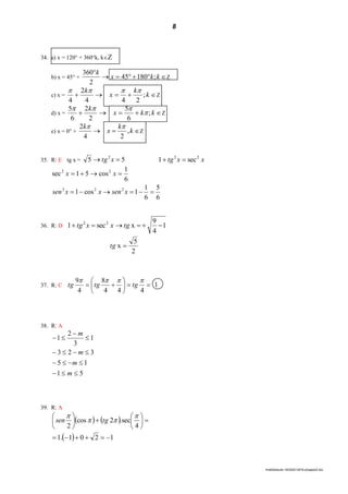 8
lmat02estudo-140325212816-phpapp02.doc
34. a) x = 120° + 360°k, kZ
b) x = 45° + 

kkx
k
;18045
2
360
Z
c) x =  k
k
x
k
;
244
2
4

Z
d) x =  kkx
k
;
6
5
2
2
6
5


Z
e) x = 0° +  k
k
x
k
,
24
2 
Z
35. R: E tg x = 55 2
 xtg xxtg 22
sec1 
6
1
cos51sec 22
 xx
6
5
6
1
1cos1 222
 xsenxxsen
36. R: D 1
4
9
xsec1 22
 tgxxtg
2
5
x tg
37. R: C 1
444
8
4
9








tgtgtg
38. R: A
51
15
323
1
3
2
1






m
m
m
m
39. R: A
   
  1201.1
4
sec.2cos
2












 


tgsen
 
