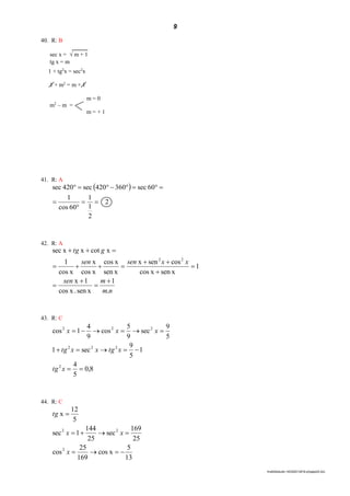 9
lmat02estudo-140325212816-phpapp02.doc
40. R: B
sec x =  m + 1
tg x = m
1 + tg2
x = sec2
x
1 + m2
= m + 1
m = 0
m2
– m =
m = + 1
41. R: A
 
2
2
1
1
60cos
1
60sec360420sec420sec




42. R: A
nm
msen
xxsensen
gtg
.
1
sen x.xcos
1x
1
sen xxcos
cossenx
sen x
xcos
xcos
x
xcos
1
xcotxxsec
22









43. R: C
8,0
5
4
1
5
9
sec1
5
9
sec
9
5
cos
9
4
1cos
2
222
222



xtg
xtgxxtg
xxx
44. R: C
13
5
xcos
169
25
cos
25
169
sec
25
144
1sec
5
12
x
2
22



x
xx
tg
 