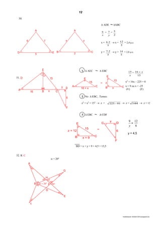 12
lmat02estudo-140325212816-phpapp02.doc
50.
51. D
BD = x + y = 9 + 4,5 = 13,5
52. R: C
 = 20º
A
40º
G
30º
H
50º
50º
100º
F  20o
80º
30º
c
B
D
E
40º
 ADE ~ ABC
x
6 =
y
7 =
2
5
x =
5
2.6  x =
5
12 = 2,4 .c.
y =
5
2.7  y =
5
14 = 2,8 .c.
1.  AEC ~  EBC
2. No  EBC, Temos:
z2
+ x2
= 152
 z = 81225   z = 144  z = 12
x
15 =
15
16 x
x2
+ 16x – 225 = 0
x = 9 ou x = -25
(V) (F)
3.  EBC ~  CDF
y
9
=
6
12
y = 4,5
A
ED
6 7
5
A
CB
x y
2
E
A
16 B x C
y D
6
F
15
~
C D
y
6
F
z = 12
B C
x = 9
15
E
E
A C
16 + x
15 ~ z
B Cx
15
E
 