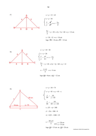 3
lmat02estudo-140325212816-phpapp02.doc
57.
58.
59.
x + y + 15 = 45
x + y = 30
y
x
=
6
9  x =
2
3y
2
3y
+ y = 30  3y + 2y = 60  y = 12 cm
x = 30 – 12  x = 18 cm
logo AB = 18 cm e AC = 12 cm
2
3
x + y + 10 = 30
x + y = 20
y
x
=
6
4  x =
3
2y
3
2y + y = 20  2y + 3y = 60  y = 12
x =
3
12.2  x = 8 cm
logo AB = 8cm e AC = 12 cm
x + y + 30 = 75
x + y = 45  y = 45 – x
30
x =
10
10
y
30
x =
1045
10
 x
x . (35 – x) = 300
x2
– 35x + 300 = 0
 = 1225 – 1200 = 25
x =
2
535 
logo AB = 15 cm ou AB = 20 cm
x = 20 cm
x = 15 cm
14
A
yx
C
6D9
B
A
yx
C
6D4
B
2
3
B S C
y
A
x
30 cm
10 cm y - 10
 