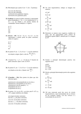3
lmat02estudo-140325212816-phpapp02.doc
21. Obter m para que o ponto A (m + 5, 2m – 3) pertença:
a)ao eixo das abscissas;
b)ao eixo das ordenadas;
c)à bissetriz dos quadrantes ímpares;
d)à bissetriz dos quadrantes pares.
22. (Unifesp) Um ponto do plano cartesiano é representado
pelas coordenadas (x + 3y, – x –y) e também por (4 + y,
2x + y), em relação a um mesmo sistema de
coordenadas. Nessas condições, xy
é igual a:
a)– 8
b)– 6
c)1
d)8
e)9
23. (Fuvest – SP) Se (m + 2n, m – 4) e (2 – m, 2n)
representam o mesmo ponto do plano cartesiano,
então mn
é igual a:
a)– 2
b) 0
c)
2
1
d)1
24. Os pontos P1 (m – 2, 3) e P2 (n + 1, m) são simétricos
em relação à origem. Qual o valor de
2
n.m30 
?
25. O ponto P (a – 1, 3 . a – 4) está na 1a
bissetriz do
plano cartesiano. Qual o valor de 30 a?
26. Os pontos P1, (m – 3, 3) e P2 (n + 2, m) são simétricos
em relação ao eixo dos x. Quanto vale
2
n.m
?
27. (Concultec – BA) Dois pontos do plano que têm
abscissas iguais:
a)pertencem a uma perpendicular ao eixo dos y;
b)pertencem a uma paralela ao eixo dos x;
c)pertencem à reta de equação y = x;
d)equidistam do eixo x;
e)equidistam do eixo y.
28. Os pontos A (– p, q) e B (– q, p) são, para P R*
e q
R*
, sempre simétricos em relação:
a)à origem do plano cartesiano;
b)à reta y = x do plano cartesiano;
c)ao eixo oy do plano cartesiano;
d)à reta y = – x do plano cartesiano;
e)ao eixo ox do plano cartesiano.
29. No ciclo trigonométrico, indique as imagens dos
números.
a)1 rad
b)
6

rad
c)
4
3
rad
d)
3
4
rad
e)
12
19
rad
f)
6
5
rad
30. Determine os maiores arcos negativos, medidos em
graus, que são representados pelos vértices do
pentágono regular PQRST, sabendo que P é a imagem
de 30º.
31. Calcule a principal determinação positiva dos
seguintes arcos.
a)855º
b)3.465º
c)– 1.830º
d)– 1.230º
32. Calcule a principal determinação positiva dos seguintes
arcos:
a)
3
22
rad.
b)
6
77
rad.
c)
3

 rad.
d) 5 rad.
33. Dê uma expressão geral dos arcos do círculo
trigonométricos, cujas extremidades são os vértices
de um octógono regular. Um dos vértices é a
extremidade do arco de 45°.
 