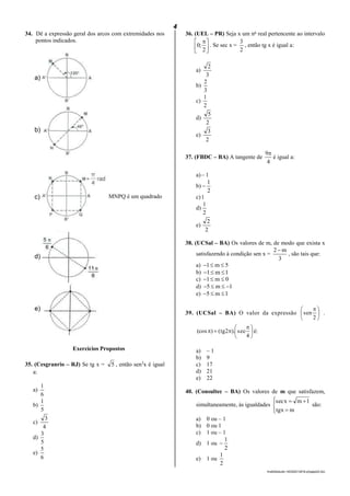 4
lmat02estudo-140325212816-phpapp02.doc
34. Dê a expressão geral dos arcos com extremidades nos
pontos indicados.
Exercícios Propostos
35. (Cesgranrio – RJ) Se tg x = 5 , então sen2
x é igual
a:
a)
6
1
b)
5
1
c)
4
3
d)
5
3
e)
6
5
36. (UEL – PR) Seja x um no
real pertencente ao intervalo





 
2
;0 . Se sec x =
2
3
, então tg x é igual a:
a)
3
2
b)
3
2
c)
2
1
d)
2
5
e)
2
3
37. (FBDC – BA) A tangente de
4
9
é igual a:
a)– 1
b)
2
1

c)1
d)
2
1
e)
2
2
38. (UCSal – BA) Os valores de m, de modo que exista x
satisfazendo à condição sen x =
3
m2
, são tais que:
a) 5m1 
b) 1m1 
c) 0m1 
d) 1m5 
e) 1m5 
39. (UCSal – BA) O valor da expressão 




 
2
sen .





 

4
sec).2tg()(cos é:
a) – 1
b) 9
c) 17
d) 21
e) 22
40. (Consultec – BA) Os valores de m que satisfazem,
simultaneamente, às igualdades






mtgx
1mxsec
são:
a) 0 ou – 1
b) 0 ou 1
c) 1 ou – 1
d) 1 ou
2
1

e) 1 ou
2
1
a)
b)
c)
d)
e)
MNPQ é um quadrado
 
