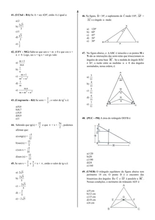 5
lmat02estudo-140325212816-phpapp02.doc
41. (UCSal – BA) Se A = sec 420º, então A é igual a:
a)2
b)
3
32
c)1
d)
2
3
e)
2
1
42. (UFV – MG) Sabe-se que sen x = m  0 e que cos x =
n  0. Logo, sec x + tg x + cot gx vale:
a)
n.m
1m 
b)
n
1
c) 22
nm
1m


d)
m
1
e) 22
nmm
n.m

43. (Cesgranrio – RJ) Se senx =
3
2
, o valor de tg2
x é:
a)0,6
b)0,7
c)0,8
d)0,9
e)1
44. Sabendo que tg(x) =
5
12
e que  < x <
2
3
, podemos
afirmar que:
a)cotg(x) =
12
5
b)sec(x) =
5
13
c)cos x =
19
5
d)sen (x) =
13
12
45. Se sen x =
3
2
e
2

< x <  , então o valor de tg x é:
a) 52
b)
5
52
c)
5
52

d)
5
2

e) – 2 5
46. Na figura, Bˆ = 34º, o suplemento de Cˆ mede 110º, AP =
AC e o ângulo  mede:
a) 120º
b) 60º
c) 45º
d) 36º
e) 30º
47. Na figura abaixo, o  ABC é isósceles e os pontos M e
N são as interseções das semi-retas que triseccionam os
ângulos de uma base BC . Se a medida do ângulo BÂC
é 36°, a razão entre as medidas  e  dos ângulos
assinalados, nessa ordem, é:
a)
11
3
b)
11
4
c)
11
5
d)
11
6
e)
11
7
48. (PUC – PR) A área do retângulo DEFB é:
a)120
b)20
c)180
d)24
e)160
49. (UNEB) O triângulo equilátero da figura abaixo tem
perímetro 18 cm. O ponto D é o encontro das
bissetrizes dos ângulos Bˆ e Cˆ e EF é paralelo a BC .
Nessas condições, o perímetro do triângulo AEF é:
a)9 cm
b)12 cm
c)15 cm
d)18 cm
e)6 cm
 