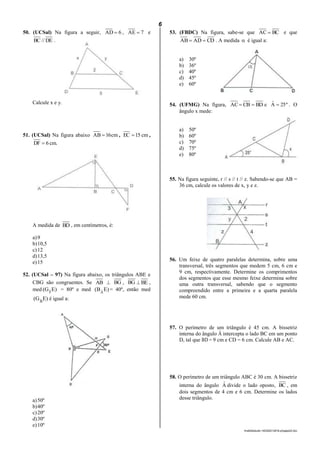 6
lmat02estudo-140325212816-phpapp02.doc
50. (UCSal) Na figura a seguir, 6AD  , 7AE  e
DE//BC .
Calcule x e y.
51. (UCSal) Na figura abaixo cm16AB  , cm15EC  ,
.cm6DF 
A medida de BD , em centímetros, é:
a)9
b)10,5
c)12
d)13,5
e)15
52. (UCSal – 97) Na figura abaixo, os triângulos ABE e
CBG são congruentes. Se AB  BG , BG  BE ,
med )EG( Fˆ = 80º e med )EB( Aˆ = 40º, então med
)EG( Bˆ é igual a:
a)50º
b)40º
c)20º
d)30º
e)10º
53. (FBDC) Na figura, sabe-se que BCAC  e que
CDADAB  . A medida  é igual a:
a) 30º
b) 36º
c) 40º
d) 45º
e) 60º
54. (UFMG) Na figura, BDCBAC  e º25Aˆ  . O
ângulo x mede:
a) 50º
b) 60º
c) 70º
d) 75º
e) 80º
55. Na figura seguinte, r // s // t // z. Sabendo-se que AB =
36 cm, calcule os valores de x, y e z.
56. Um feixe de quatro paralelas determina, sobre uma
transversal, três segmentos que medem 5 cm, 6 cm e
9 cm, respectivamente. Determine os comprimentos
dos segmentos que esse mesmo feixe determina sobre
uma outra transversal, sabendo que o segmento
compreendido entre a primeira e a quarta paralela
mede 60 cm.
57. O perímetro de um triângulo é 45 cm. A bissetriz
interna do ângulo Â intercepta o lado BC em um ponto
D, tal que BD = 9 cm e CD = 6 cm. Calcule AB e AC.
58. O perímetro de um triângulo ABC é 30 cm. A bissetriz
interna do ângulo Aˆ divide o lado oposto, BC , em
dois segmentos de 4 cm e 6 cm. Determine os lados
desse triângulo.
 