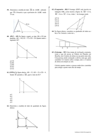 7
lmat02estudo-140325212816-phpapp02.doc
59. Determine a medida do lado AB do ABC , sabendo
que AS é bissetriz e que o perímetro do ABC mede
75 cm.
60. (PUC – SP) Na figura a seguir, as retas AB e CD são
paralelas. AB = 136, CE = 75 e CD = 50. Quanto mede o
segmento AE?
a)136
b)306
c)204
d)163
e)122
61. (UFPA) Na figura abaixo, AB = 15, AD = 12 e CD = 4.
Sendo EC paralela a AB, qual o valor de EC?
a)1
b)2
c)3
d)4
e)5
62. Determine a medida do lado do quadrado da figura
abaixo.
63. (Cesgranrio – RJ) O losango ADEF está inscrito no
triângulo ABC, como mostra a figura. Se AB= 12 m,
BC = 8 m e AC = 6 m, o lado  do losango mede:
a)5 m
b)3 m
c)2 m
d)4 m
e)8 m
64. Na figura abaixo, considere os quadrados de lados a e
b (a >b). Calcule o valor de x.
65. (Unicamp – SP) Uma rampa de inclinação constante,
como a que dá acesso ao Palácio do Planalto em
Brasília, tem 4 metros de altura na sua parte mais alta.
Uma pessoa, tendo começado a subi-la, nota que, após
caminhar 12,3 metros sobre a rampa, está a 1,5 metros
de altura em relação ao solo.
Calcule quantos metros a pessoa ainda deve caminhar
para atingir o ponto mais alto da rampa.
 