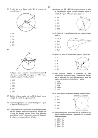 10
A
B
C D
P

5
x
3
4
y
A
P
Q
B
4 M x
3
5 O
8
y
2
3
x
6

95. O valor de  na figura, onde "O" é o centro da
circunferência é:
a) 15°
b) 21°
c) 30°
d) 42°
e) 84°
96.
Na figura, a reta r é tangente à circunferência no ponto T
e faz com a corda TM um ângulo  = 68°. Nessas
condições, o ângulo  mede, em graus:
a) 102
b) 112
c) 124
d) 136
e) 148
97. Qual é o polígono regular cuja medida do ângulo interno
é o triplo da medida do ângulo externo?
98. Determine o polígono cujo número de diagonais é igual
ao dobro do número de lados.
99. Dois polígonos têm a quantidade de lados representados
por dois números inteiros e consecutivos. Sabendo que
a soma dos ângulos internos desses dois polígonos
juntos é igual a 1620°, determine o número de diagonais
do polígono com maior número de lados.
100.Sabendo que AB e CD são, respectivamente, os lados
de um pentágono regular e de um eneágono regular, a
medida do ângulo ,DPˆB em graus, é igual a:
a) 56º
b) 72º
c) 40º
d) 116º
e) 124º
101.Os valores de x e y na figura abaixo são, respectivamente
iguais a:
a) 7 e 10
b) 9 e 6
c) 5 e 7
d) 6 e 10
e) 7 e 9
102.Sendo O o centro da circunferência abaixo, o valor de x é:
a) 2
b) 4
c) 8
d) 6
e) 10
103.Dois polígonos possuem a quantidade de lados
representados por números pares e consecutivos. Sabendo
que os polígonos têm juntos 29 diagonais, a soma dos
ângulos internos desses dois polígonos é igual a:
a) 900º
b) 1080º
c) 360º
d) 1800º
e) 720º
104.Na figura abaixo, os valores de x e y são, respectivamente:
a) 7 e 2
b) 5 e 4
c) 3 e 6
d) 6 e 3
e) 4 e 5
105.Num paralelogramo, a diferença entre as medidas de dois
ângulos consecutivos é igual a um ângulo reto. As medidas
desses ângulos são:
a) 120º e 30º
b) 145º e 55º
c) 115º e 25º
d) 135º e 45º
e) 130º e 40º
 