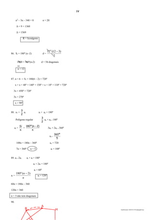 14
lmat03estudo-140325213554-phpapp02.doc
A
B H
n2
– 3n – 340 = 0 n = 20
Δ = 9 + 1360
Δ = 1369
R = Icoságono
86. Si = 180º (n -2) d =
2
)312(126

1800 = 180º(n-2) d = 54 diagonais
10
n = 12
87. n = 6 → Si = 180(6 – 2) = 720º
x + x + 40º + 140º + 150º + x + 10º + 110º = 720º
3x + 450º = 720º
3x = 270º
x = 90º
88. a1 =
2
3
ai ai + ae = 180º
Polígono regular
2
3
ae + ae = 180º
ai =
n
Si
=
n
)2n(º180 
3ae + 2ae = 360º
ae =
5
º360
108n = 180n – 360º ae = 720
7n = 360º n = 5 ai = 108º
89. ai = 2ai ai + ai = 180º
ai + 2ai = 180º
ai = 60º
ai =
n
n )2(º180 
ai = 120º
60n = 180n – 360
120n = 360
n = 3 não tem diagonais
90.
 