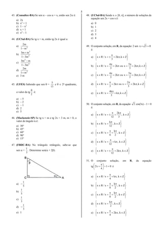 5
43. (Consultec-BA) Se sen  – cos  = x, então sen 2 é:
a) 2x
b) x2
+ 1
c) 1 – x2
d) x + 1
e) x2
– 1
44. (UCSal-BA) Se tg x = m, então tg 2x é igual a:
a) 2
m1
m2

b) 2
3
m31
mm3


c) 2
3
m31
mm3


d) 2
m1
m2

e) 3 m
45. (UFES) Sabendo que sen  =
13
5
e   2o
quadrante,
o valor da tg
2

é:
a) – 5
b) – 2
c) – 1
d) 2
e) 5
46. (Mackenzie-SP) Se tg x = m e tg 2x = 3 m, m > 0, o
valor do ângulo x é:
a) 30°
b) 45°
c) 60°
d) 90°
e) 15°
47. (FBDC-BA) No triângulo retângulo, sabe-se que
sen  = .
3
1
Determine sen( + 2).
a)
5
1

b)
5
1
c)
3
1
d)
3
1

e) 1
48. (UCSal-BA) Sendo x  [0, ], o número de soluções da
equação sen 2x = cos x é:
a) 0
b) 1
c) 2
d) 3
e) 4
49. O conjunto solução, em R, da equação: 2 sen 03x 
é:
a)








 Zk,k2
3
x/Rx
b)










 Zk,k2
3
5
xouk2
3
4
x/Rx
c)










 Zk,k2
3
5
xouk2
3
4
x/Rx
d)










 Zk,k2
3
2
xouk2
3
x/Rx
e)








 Zk,k
3
k4
x/Rx
50. O conjunto solução, em R, da equação 2 cos(3x) – 1 = 0
é:
a)










 Zk,
3
k2
12
x/Rx
b)








 Zk,
12
k
x/Rx
c)










 Zk,
2
k
6
x/Rx
d)








 Zk,k
12
x/Rx
e)








 Zk,k2
12
x/Rx
51. O conjunto solução, em R, da equação
tg 01
4
x2 




 
 é
a)








 Zk,k
4
x/Rx
b)










 Zk,
2
k
8
x/Rx
c)










 Zk,
2
k
8
x/Rx
d)








 Zk,
2
k
x/Rx
e)








 Zk,k2
4
x/Rx
 