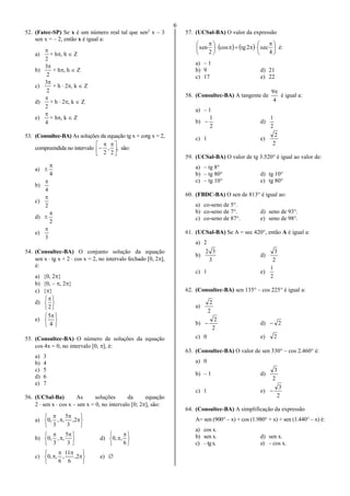 6
52. (Fatec-SP) Se x é um número real tal que sen2
x – 3
sen x = – 2, então x é igual a:
a)
2

+ h, h  Z
b)
2
3
+ h, h  Z
c)
2
3
+ h  2, k  Z
d)
2

+ h  2, k  Z
e)
4

+ h, k  Z
53. (Consultec-BA) As soluções da equação tg x + cotg x = 2,
compreendida no intervalo ,
2
,
2 




 
 são:
a)
4


b)
4

c)
2

d)
2


e)
3

54. (Consultec-BA) O conjunto solução da equação
sen x  tg x + 2  cos x = 2, no intervalo fechado [0, 2],
é:
a) {0, 2}
b) {0, – , 2}
c) {}
d)






2
e)





 
4
5
55. (Consultec-BA) O número de soluções da equação
cos 4x = 0, no intervalo [0, ], é:
a) 3
b) 4
c) 5
d) 6
e) 7
56. (UCSal-Ba) As soluções da equação
2  sen x  cos x – sen x = 0, no intervalo [0; 2], são:
a)










2,
3
5
,,
3
,0
b)





 


3
5
,,
3
,0 d)





 

6
,,0
c)








 2,
6
11
,
6
,,0 e) 
57. (UCSal-BA) O valor da expressão
    




 





 
4
sec2tgcos
2
sen é:
a) – 1
b) 9 d) 21
c) 17 e) 22
58. (Consultec-BA) A tangente de
4
9
é igual a:
a) – 1
b)
2
1
 d)
2
1
c) 1 e)
2
2
59. (UCSal-BA) O valor de tg 3.520° é igual ao valor de:
a) – tg 8°
b) – tg 80° d) tg 10°
c) – tg 10° e) tg 80°
60. (FBDC-BA) O sen de 813° é igual ao:
a) co-seno de 5°.
b) co-seno de 7°. d) seno de 93°.
c) co-seno de 87°. e) seno de 98°.
61. (UCSal-BA) Se A = sec 420°, então A é igual a:
a) 2
b)
3
32
d)
2
3
c) 1 e)
2
1
62. (Consultec-BA) sen 135° – cos 225° é igual a:
a)
2
2
b)
2
2
 d) 2
c) 0 e) 2
63. (Consultec-BA) O valor de sen 330° – cos 2.460° é:
a) 0
b) – 1 d)
2
3
c) 1 e)
2
3

64. (Consultec-BA) A simplificação da expressão
A= sen (900° – x) + cos (1.980° + x) + sen (1.440° – x) é:
a) cos x.
b) sen x. d) sen x.
c) –tgx. e) – cos x.
 