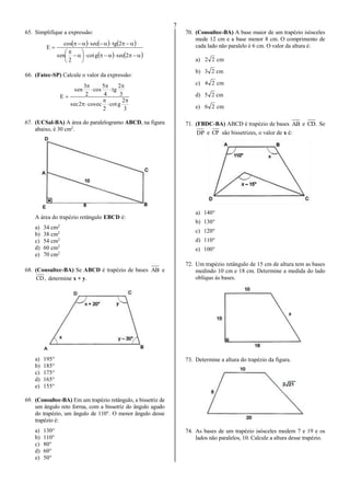 7
65. Simplifique a expressão:
     
   









2secgcot
2
sen
2tgseccos
E
66. (Fatec-SP) Calcule o valor da expressão:
3
2
gcot
2
eccos2sec
3
2
tg
4
5
cos
2
3
sen
E










67. (UCSal-BA) A área do paralelogramo ABCD, na figura
abaixo, é 30 cm2
.
A área do trapézio retângulo EBCD é:
a) 34 cm2
b) 38 cm2
c) 54 cm2
d) 60 cm2
e) 70 cm2
68. (Consultec-BA) Se ABCD é trapézio de bases AB e
,CD determine x + y.
a) 195°
b) 185°
c) 175°
d) 165°
e) 155°
69. (Consultec-BA) Em um trapézio retângulo, a bissetriz de
um ângulo reto forma, com a bissetriz do ângulo agudo
do trapézio, um ângulo de 110°. O menor ângulo desse
trapézio é:
a) 130°
b) 110°
c) 80°
d) 60°
e) 50°
70. (Consultec-BA) A base maior de um trapézio isósceles
mede 12 cm e a base menor 8 cm. O comprimento de
cada lado não paralelo é 6 cm. O valor da altura é:
a) 22 cm
b) 23 cm
c) 24 cm
d) 25 cm
e) 26 cm
71. (FBDC-BA) ABCD é trapézio de bases AB e .CD Se
DP e CP são bissetrizes, o valor de x é:
a) 140°
b) 130°
c) 120°
d) 110°
e) 100°
72. Um trapézio retângulo de 15 cm de altura tem as bases
medindo 10 cm e 18 cm. Determine a medida do lado
oblíquo às bases.
73. Determine a altura do trapézio da figura.
74. As bases de um trapézio isósceles medem 7 e 19 e os
lados não paralelos, 10. Calcule a altura desse trapézio.
 