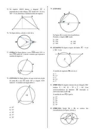 8
75. No trapézio ABCD abaixo, a diagonal AC é
perpendicular ao lado oblíquo .AD Sendo CD = 25 cm e
AD = 15 cm, determine a medida da altura do trapézio.
76. Na figura abaixo, calcule o valor de x.
77. (UFBA) Na figura abaixo, o arco AMB mede 130° e o
arco CND mede 40°. Calcule o número que expressa a
medida do ângulo x.
78. (UEFS-BA) Na figura abaixo, em que se tem um círculo
de centro O, o arco AC mede 130° e o ângulo BCˆA
mede 62°. A medida x do ângulo BÂC é:
a) 65°
b) 53°
c) 50°
d) 31°
e) 28°
79. (UEFS-BA)
Na figura, O é o centro da circunferência.
Portanto, o ângulo ABC mede:
a) 120°
b) 130° d) 150°
c) 140° e) 160°
80. (UCSal-BA) Na figura a seguir, são dados: PC = 4 cm
e AB = 6 cm.
A medida do segmento PB, em cm, é:
a) 1
b) 1,5
c) 2
d) 2,5
e) 3
81. (FBDC-BA) Os ângulos internos de um triângulo ABC
medem: Â = 30°, Bˆ = 70° e Cˆ = 80°. Uma
semicircunferência de diâmetro AB intercepta os
outros dois lados em P e Q.
A medida do arco PQ é igual a:
a) 35°
b) 25°
c) 20°
d) 15°
e) 10°
82. (FBDC-BA) Sendo O1 e O2 os centros das
circunferências da figura, calcule x.
 