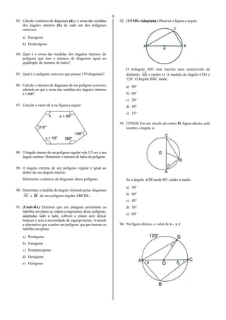 9
83. Calcule o número de diagonais (d) e a soma das medidas
dos ângulos internos (Si) de cada um dos polígonos
convexos.
a) Eneágono
b) Dodecágono
84. Qual é a soma das medidas dos ângulos internos do
polígono que tem o número de diagonais igual ao
quádruplo do número de lados?
85. Qual é o polígono convexo que possui 170 diagonais?
86. Calcule o número de diagonais de um polígono convexo,
sabendo-se que a soma das medidas dos ângulos internos
é 1.800°.
87. Calcule o valor de x na figura a seguir:
88. O ângulo interno de um polígono regular vale 1,5 vez o seu
ângulo externo. Determine o número de lados do polígono.
89. O ângulo externo de um polígono regular é igual ao
dobro do seu ângulo interno.
Determine o número de diagonais desse polígono.
90. Determine a medida do ângulo formado pelas diagonais
AC e BF de um octógono regular ABCDE...
91. (Uneb-BA) Dizemos que um polígono pavimenta ou
ladrilha um plano se cópias congruentes desse polígono,
adaptadas lado a lado, cobrem o plano sem deixar
buracos e sem a necessidade de superposições. Assinale
a alternativa que contém um polígono que pavimenta ou
ladrilha um plano.
a) Pentágono
b) Eneágono
c) Pentadecágono
d) Hexágono
e) Octógono
92. (UFMG-Adaptada) Observe a figura a seguir.
O triângulo ABC está inscrito num semicírculo de
diâmetro AB e centro O. A medida do ângulo CÔA é
120º. O ângulo BÂC mede:
a) 90º
b) 60º
c) 30º
d) 45º
e) 15º
93. (UNEB) Em um circulo de centro O, figura abaixo, está
inscrito o ângulo .
Se o ângulo AÔB mede 80º, então  mede:
a) 30º
b) 40º
c) 45°
d) 50°
e) 60º
94. Na figura abaixo, o valor de x – y é:
 