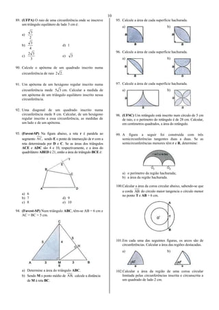 10
89. (UFPA) O raio de uma circunferência onde se inscreve
um triângulo equilátero de lado 3 cm é:
a)
2
3
b)
4
3
d) 1
c)
3
32
e) 3
90. Calcule o apótema de um quadrado inscrito numa
circunferência de raio .22
91. Um apótema de um hexágono regular inscrito numa
circunferência mede 35 cm. Calcular a medida de
um apótema de um triângulo equilátero inscrito nessa
circunferência.
92. Uma diagonal de um quadrado inscrito numa
circunferência mede 8 cm. Calcular, de um hexágono
regular inscrito a essa circunferência, as medidas de
um lado e de um apótema.
93. (Fuvest-SP) Na figura abaixo, a reta r é paralela ao
segmento ,AC sendo E o ponto de intersecção de r com a
reta determinada por D e C. Se as áreas dos triângulos
ACE e ADC são 4 e 10, respectivamente, e a área do
quadrilátero ABED é 21, então a área do triângulo BCE é:
a) 6
b) 7 d) 9
c) 8 e) 10
94. (Fuvest-SP) Num triângulo ABC, têm-se AB = 6 cm e
AC = BC = 5 cm.
a) Determine a área do triângulo ABC.
b) Sendo M o ponto médio de ,AB calcule a distância
de M à reta BC.
95. Calcule a área de cada superfície hachurada.
a) b)
96. Calcule a área de cada superfície hachurada.
a) b)
97. Calcule a área de cada superfície hachurada.
a) b)
98. (UFSC) Um retângulo está inscrito num círculo de 5 cm
de raio, e o perímetro do retângulo é de 28 cm. Calcular,
em centímetros quadrados, a área do retângulo.
99. A figura a seguir foi construída com três
semicircunferências tangentes duas a duas. Se as
semicircunferências menores têm r e R, determine:
a) o perímetro da região hachurada;
b) a área da região hachurada.
100.Calcular a área da coroa circular abaixo, sabendo-se que
a corda AB do círculo maior tangencia o círculo menor
no ponto T e AB = 6 cm.
101.Em cada uma das seguintes figuras, os arcos são de
circunferências. Calcular a área das regiões destacadas.
a) b)
102.Calcular a área da região de uma coroa circular
limitada pelas circunferências inscrita e circunscrita a
um quadrado de lado 2 cm.
 