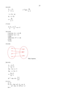 15
16. R: D
x2
x
1
y


  
1x
2x
xf 1


1y
2y
x
2yxxy
xy2yx




17. R: E
3a
3
3x
3
ax




18. R: 40
F (01) Im = [1, + [ ≠ R
F (02) Im = [1, +  [
F (04)
V(08) f (5) = 52
+ 1 = 26
F (16)
V (32)
19. R: B
0
1
2
0
1
2
3
Não é injetora
20. R: D
















2
1
RImD
12y
35y
x
35yx2xy
3x5y2xy
52x
3x
1
y
1
21. R: A
m > 0
f (– 2) = –2m + m2
= 8 m = 4
m2
– 2m – 8 = 0 m = –2
R: 4
 