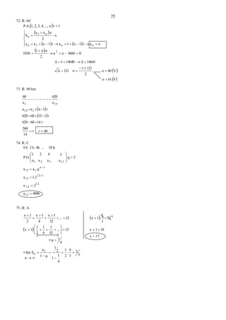 25
72. R: 60
 
 
   
 
 
 F61n
V60n
2
1211
n121Δ
14641Δ146401Δ
03660nn
2
.nn1
1830
na.11n1ar1naa
2
naa
S
1rn...,4,3,2,1,P.A.
2
nn1n
n1
n


















73. R: 40 km
 
 
40rr
14
560
r1460620
r11560620
r1naa
a
620
a
60
115
151





74. R: C
4096a
2a
1.2a
.qaa
2q
aaaa
x421
P.G.
h24...4hh2h0
13
12
13
113
13
1n
113
13321













75. R: A
 
 
3
2
3
4
.
2
1
4
1
1
2
1
q1
a
Slim
4
1q
181x12...
32
1
8
1
2
1
1x
12
3
2
.1x12...
32
1x
8
1x
2
1x
1
n
6



















n  
x = 17
 