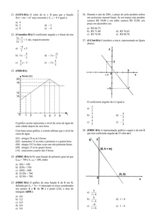 3
21. (UEFS-BA) O valor de m  R para que a função
f(x) = mx + m2
seja crescente e f(– 2) = 8 é igual a:
a) 4
b) 2 d) – 2
c) 0 e) – 4
22. (Consultec-BA) O coeficiente angular e o linear da reta
3
3x5
5y3



são, respectivamente:
a)
3
4
e 3
b) 5 e
3
4
 d) – 3 e
3
4
c)
3
4
e – 3 e) – 3 e
3
4
23. (FRB-BA)
1 2 5 6 7 8
t0
10
12
18
20
Nível (m)
O gráfico acima representa o nível da caixa de água de
uma cidade depois de zero hora.
Com base nesse gráfico, é correto afirmar que o nível da
caixa de água:
(01) atingiu 20 m às 6 horas.
(02) aumentou 12 m entre a primeira e a quinta hora.
(04) atingiu 19,3 m duas vezes nas oito primeiras horas.
(08) atingiu 15 m às quatro horas.
(16) estacionou a partir das 8 horas.
24. (FBDC-BA) Se f é uma função do primeiro grau tal que
f(100) = 700 e f(–150) = 200, então:
a) f(0) = 100
b) f(50) = 550
c) f(80) = 600
d) f(120) = 740
e) f(150) = 780
25. (FBDC-BA) O gráfico de uma função f, de R em R,
definida por f(x) = 5x + 6 intercepta os eixos coordenados
nos pontos A e B. Se M é o ponto (2,0), a área do
triângulo ABM é:
a) 4,8
b) 5,2
c) 6,4
d) 8,8
e) 9,6
26. Durante o ano de 2001, o preço de certo produto sofreu
um acréscimo mensal linear. Se em março este produto
custava R$ 34,00 e em julho custava R$ 52,00, seu
preço em dezembro era:
a) R$ 66,75.
b) R$ 71,40. d) R$ 76,65.
c) R$ 74,50. e) R$ 80,70.
27. (UCSal-BA) Considere a reta r, representada na figura
abaixo.
O coeficiente angular de r é igual a:
a)
2
3
b)
4
5
d)
5
4

c)
5
4
e)
4
5

28. (FBDC-BA) A representação gráfica a seguir é da reta S
que tem coeficiente angular m. O valor m é:
a)
h1
h

b)
h1
h

d) 1 + h
c)
h1
h


e) 1 – h
 