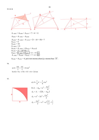 30
a
a
93. R: B
DA
10
h
B
E
r
C
DA
B
C
E
B
A b C
h
E
h
AABEC = A∆ABE + A∆ACE = 7 + 4 = 11
A∆BCE = AABEC  A∆ABC
A∆ABE = AABED  AAFCD = 21  (4 + 10) = 7
A∆ACE = 4
A∆ADC = 10
AABED = 21
A∆ABE = AABED  (A∆ACE + A∆ACD)
A∆ABE = 21  (4710) = 7
A∆BCE = AABEC  A∆BCA = 11  4 = 7
AABEC = A∆ABE + A∆AEC = 7 + 4 = 11
A∆ABC = A∆AEC = 4, pois tem mesma altura h e mesma base AC .
94.
cm2,4h4.35.hb.cA.hb)
cm12
2
6.4
2
b.h
Aa) 2


95.
 











1
22
.
2
.
2
A2
4
.
)
..
4
1
4
1
)
22
2
2
22
2
2
2




aa
a
A
a
aaA
scAAA
a
ascAAb
aAAa
F
F
F 

 