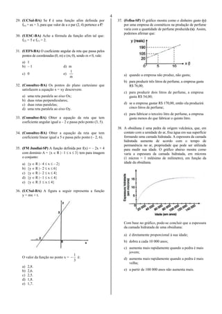 4
29. (UCSal-BA) Se f é uma função afim definida por
f(x) = ax + 3, para que valor de a o par (2, 4) pertence a f?
30. (UESC-BA) Ache a fórmula da função afim tal que:
f(2) = 5 e f(1) = 2.
31. (UEFS-BA) O coeficiente angular da reta que passa pelos
pontos de coordenadas (0, m) e (m, 0), sendo m  0, vale:
a) 1
b) – 1 d) m
c) 0 e)
m
1
32. (Consultec-BA) Os pontos do plano cartesiano que
satisfazem a equação x = xy descrevem:
a) uma reta paralela ao eixo Ox;
b) duas retas perpendiculares;
c) duas retas paralelas;
d) uma reta paralela ao eixo Oy.
33. (Consultec-BA) Obter a equação da reta que tem
coeficiente angular igual a – 2 e passa pelo ponto (3, 5).
34. (Consultec-BA) Obter a equação da reta que tem
coeficiente linear igual a 5 e passa pelo ponto (– 2, 6).
35. (FM Jundiaí-SP) A função definida por f(x) = – 2x + 4
com domínio A = {x  R |– 1  x  3} tem para imagem
o conjunto:
a) {y  R |– 4  x  – 2}
b) {y  R |– 2  x  6}
c) {y  R |– 2  x  4}
d) {y  R |– 1  x  4}
e) {y  R |1  x  4}
36. (UCSal-BA) A figura a seguir representa a função
y = mx + t.
O valor da função no ponto x =
3
1
 é:
a) 2,8.
b) 2,6.
c) 2,5.
d) 1,8.
e) 1,7.
37. (Fefisa-SP) O gráfico mostra como o dinheiro gasto (y)
por uma empresa de cosméticos na produção de perfume
varia com a quantidade de perfume produzida (x). Assim,
podemos afirmar que:
a) quando a empresa não produz, não gasta;
b) para produzir três litros de perfume, a empresa gasta
R$ 76,00;
c) para produzir dois litros de perfume, a empresa
gasta R$ 54,00;
d) se a empresa gastar R$ 170,00, então ela produzirá
cinco litros de perfume;
e) para fabricar o terceiro litro de perfume, a empresa
gasta menos do que fabricar o quinto litro.
38. A obsidiana é uma pedra de origem vulcânica, que, em
contato com a umidade do ar, fixa água em sua superfície
formando uma camada hidratada. A espessura da camada
hidratada aumenta de acordo com o tempo de
permanência no ar, propriedade que pode ser utilizada
para medir sua idade. O gráfico abaixo mostra como
varia a espessura da camada hidratada, em mícrons
(1 mícron = 1 milésimo de milímetro), em função da
idade da obsidiana.
Com base no gráfico, pode-se concluir que a espessura
da camada hidratada de uma obsidiana:
a) é diretamente proporcional à sua idade;
b) dobra a cada 10 000 anos;
c) aumenta mais rapidamente quando a pedra é mais
jovem;
d) aumenta mais rapidamente quando a pedra é mais
velha;
e) a partir de 100 000 anos não aumenta mais.

 
