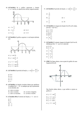 6
46. (UCSal-BA) Se o gráfico representa a função
y = a + sen bx, os valores de a e b são, respectivamente:
a) – 1 e .
3
1
b) – 1 e 3. d) 2 e 3.
c) 1 e .
3
1
e) 1 e 3.
47. (UCSal-BA) O gráfico seguinte é o da função definida
por:
a) y = cos 2x
b) y = 2
2
x
cos 
c) y = 1 +
2
x
sen
d) y = 1 + cos 2x
e) y = 1 + sen 2x
48. (UCSal-BA) O período da função 




 

2
3
x2cosy é:
a) 6 
b) 4 
c) 3 
d) 2 
e) 
49. (UCSal-BA) As funções circulares diretas que satisfazem
à condição f(x) = – f(– x), qualquer que seja x pertencente
ao seu domínio, são:
a) seno e co-seno;
b) seno e secante; d) co-seno e tangente;
c) seno e co-secante; e) co-seno e secante.
50. (Consultec-BA) O mínimo da função y = 3 – sen x é:
a) 2
b) 1
c) 0
d) – 1
e) – 2
51. (UCSal-BA) O período da função 




 

8
x2seny é:
a)
16

b)
8

d) 
c)
2

e) 2
52. (UCSal-BA) A imagem da função f, de R em R, dada,
por f(x) = sen2
8x é:
a) [– 3, 3]
b) [– 1, 1]
c) [0, 3]
d) [0, 1]
e) 





3
1
,0
53. (UCSal-BA) O conjunto imagem da função f, de R em R,
definida por f(x) = 2 – sen 3x é o intervalo:
a) [1; 3]
b) [– 3; – 1]
c) 






3
1
;1
d) [– 2; 1]
e) 





 1;
3
1
54. (FDC) Na figura abaixo, tem-se parte do gráfico de uma
função de R em R.
Das funções dadas abaixo, a que melhor se ajusta ao
gráfico é:
a) y = 2 
2
x
sen
b) y = 2 + cos x
c) y = 2  cos x
d) y = 2  sen x
e) y = 2 +
2
x
sen
 