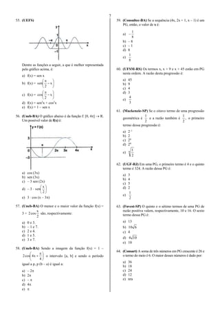 7
55. (UEFS)
Dentre as funções a seguir, a que é melhor representada
pelo gráfico acima, é:
a) f(x) = sen x
b) f(x) = 







x
2
sen
c) f(x) = 







x
2
cos
d) f(x) = sen2
x + cos2
x
e) f(x) = 1 – sen x
56. (Uneb-BA) O gráfico abaixo é da função f: [0, 4]  R.
Um possível valor de f(x) é:
a) cos (3x)
b) sen (3x)
c) – 3 sen (2x)
d) – 3  





2
x
sen
e) 3  cos (x – 3)
57. (Uneb-BA) O menor e o maior valor da função f(x) =
3 +
2
x
cos2 são, respectivamente:
a) 0 e 3.
b) – 1 e 7.
c) 2 e 4.
d) 1 e 5.
e) 3 e 7.
58. (Uneb-BA) Sendo a imagem da função f(x) = 1 –





 

4
x4cos2 o intervalo [a, b] e sendo o período
igual a p, p (b – a) é igual a:
a) – 2
b) 2
c) – 
d) 4
e) 
59. (Consultec-BA) Se a sequência (4x, 2x + 1, x – 1) é um
PG, então, o valor de x é:
a)
8
1

b) – 8
c) – 1
d) 8
e)
8
1
60. (UFSM-RS) Os termos x, x + 9 e x + 45 estão em PG
nesta ordem. A razão desta progressão é:
a) 45
b) 9
c) 4
d) 3
e)
3
4
61. (Mackenzie-SP) Se o oitavo termo de uma progressão
geométrica é
2
1
e a razão também é ,
2
1
o primeiro
termo dessa progressão é:
a) 2–1
b) 2
c) 26
d) 28
e) 8
2
1
62. (UGF-RJ) Em uma PG, o primeiro termo é 4 e o quinto
termo é 324. A razão dessa PG é:
a) 3
b) 4
c) 5
d) 2
e)
2
1
63. (Fuvest-SP) O quinto e o sétimo termos de uma PG de
razão positiva valem, respectivamente, 10 e 16. O sexto
termo dessa PG é:
a) 13
b) 610
c) 4
d) 104
e) 10
64. (Consart) A soma de três números em PG crescente é 26 e
o termo do meio é 6. O maior desses números é dado por:
a) 36
b) 18
c) 24
d) 12
e) nra
 