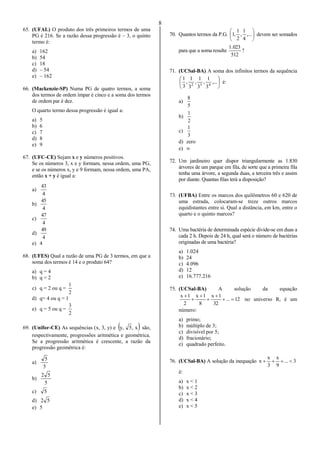 8
65. (UFAL) O produto dos três primeiros termos de uma
PG é 216. Se a razão dessa progressão é – 3, o quinto
termo é:
a) 162
b) 54
c) 18
d) – 54
e) – 162
66. (Mackenzie-SP) Numa PG de quatro termos, a soma
dos termos de ordem ímpar é cinco e a soma dos termos
de ordem par é dez.
O quarto termo dessa progressão é igual a:
a) 5
b) 6
c) 7
d) 8
e) 9
67. (UFC-CE) Sejam x e y números positivos.
Se os números 3, x e y formam, nessa ordem, uma PG,
e se os números x, y e 9 formam, nessa ordem, uma PA,
então x + y é igual a:
a)
4
43
b)
4
45
c)
4
47
d)
4
49
e) 4
68. (UFES) Qual a razão de uma PG de 3 termos, em que a
soma dos termos é 14 e o produto 64?
a) q = 4
b) q = 2
c) q = 2 ou q =
2
1
d) q= 4 ou q = 1
e) q = 5 ou q =
2
3
69. (Unifor-CE) As sequências (x, 3, y) e  x,5,y são,
respectivamente, progressões aritmética e geométrica.
Se a progressão aritmética é crescente, a razão da
progressão geométrica é:
a)
5
5
b)
5
52
c) 5
d) 52
e) 5
70. Quantos termos da P.G. 





,...
4
1
,
2
1
,1 devem ser somados
para que a soma resulte ?
512
023.1
71. (UCSal-BA) A soma dos infinitos termos da sequência






,...
3
1
,
3
1
,
3
1
,
3
1
432
é:
a)
5
8
b)
2
1
c)
3
1
d) zero
e) 
72. Um jardineiro quer dispor triangularmente as 1.830
árvores de um parque em fila, de sorte que a primeira fila
tenha uma árvore, a segunda duas, a terceira três e assim
por diante. Quantas filas terá a disposição?
73. (UFBA) Entre os marcos dos quilômetros 60 e 620 de
uma estrada, colocaram-se treze outros marcos
equidistantes entre si. Qual a distância, em km, entre o
quarto e o quinto marcos?
74. Uma bactéria de determinada espécie divide-se em duas a
cada 2 h. Depois de 24 h, qual será o número de bactérias
originadas de uma bactéria?
a) 1.024
b) 24
c) 4.096
d) 12
e) 16.777.216
75. (UCSal-BA) A solução da equação
12...
32
1x
8
1x
2
1x






no universo R, é um
número:
a) primo;
b) múltiplo de 3;
c) divisível por 5;
d) fracionário;
e) quadrado perfeito.
76. (UCSal-BA) A solução da inequação 3...
9
x
3
x
x 
é:
a) x < 1
b) x < 2
c) x < 3
d) x < 4
e) x < 5
 