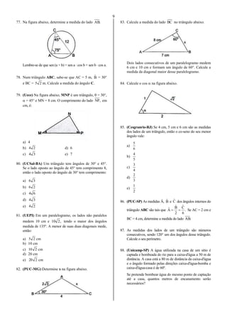 9
77. Na figura abaixo, determine a medida do lado .AB
Lembre-se de que sen (a + b) = sen a  cos b + sen b  cos a.
78. Num triângulo ABC, sabe-se que AC = 5 m, Bˆ = 30°
e BC = 25 m. Calcule a medida do ângulo C.
79. (Uece) Na figura abaixo, MNP é um triângulo,  = 30°,
 = 45° e MN = 8 cm. O comprimento do lado ,NP em
cm, é:
a) 4
b) 24 d) 6
c) 34 e) 7
80. (UCSal-BA) Um triângulo tem ângulos de 30° e 45°.
Se o lado oposto ao ângulo de 45° tem comprimento 8,
então o lado oposto do ângulo de 30° tem comprimento:
a) 36
b) 26
c) 64
d) 34
e) 24
81. (UEPI) Em um paralelogramo, os lados não paralelos
medem 10 cm e ,210 tendo o maior dos ângulos
medida de 135º. A menor de suas duas diagonais mede,
então:
a) 25 cm
b) 10 cm
c) 210 cm
d) 20 cm
e) 220 cm
82. (PUC-MG) Determine x na figura abaixo.
83. Calcule a medida do lado BC no triângulo abaixo.
Dois lados consecutivos de um paralelogramo medem
6 cm e 10 cm e formam um ângulo de 60°. Calcule a
medida da diagonal maior desse paralelogramo.
84. Calcule o cos  na figura abaixo.
85. (Cesgranrio-RJ) Se 4 cm, 5 cm e 6 cm são as medidas
dos lados de um triângulo, então o co-seno do seu menor
ângulo vale:
a)
6
5
b)
5
4
c)
4
3
d)
3
2
e)
2
1
86. (PUC-SP) As medidas Â, Bˆ e Cˆ dos ângulos internos do
triângulo ABC são tais que .
6
Cˆ
2
Bˆ
Aˆ  Se AC = 2 cm e
BC = 4 cm, determine a medida do lado .AB
87. As medidas dos lados de um triângulo são números
consecutivos, sendo 120° um dos ângulos desse triângulo.
Calcule o seu perímetro.
88. (Unicamp-SP) A água utilizada na casa de um sítio é
captada e bombeada do rio para a caixa-d'água a 50 m de
distância. A casa está a 80 m de distância da caixa-d'água
e o ângulo formado pelas direções caixa-d'água-bomba e
caixa-d'água-casa é de 60º.
Se pretende bombear água do mesmo ponto de captação
até a casa, quantos metros de encanamento serão
necessários?
 