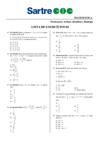 MATEMÁTICA
Professores Arthur, Denilton e Rodrigo
LISTA DE EXERCÍCIOS 04
01. (UCSal-BA) Dado o conjunto E = {1, 2, 3, 4, 5} e sejam
as funções de E em E.
f = {(1,3); (2,5); (3,3); (4,1); (5,2)} e g = {(1,4); (2,1);
(3,1); (4,2); (5,3)}, o conjunto de fog é:
a) {1, 3, 5}
b) {1, 3, 4}
c) {1, 2, 3}
d) {1, 2, 3, 5}
e) {1, 2, 3, 4}
02. (UCSal-BA) Seja uma função de R em R, definida por:
f(x) = 2x + 1. Se f –1
é a função inversa de f, então
 
2
51
2
1 











 f
ff é igual a:
a) f(1)
b) f(– 2)
c) 





2
1
f2
d) 






2
1
f3
e)
2
1
f(– 1)
03. (UCSal-BA) Se f(x) = 2x + k e (fof)(x) = 4x – 7, então k
vale:
a)
3
7

b) – 7
c) 0
d) – 13
e)
7
13

04. (Cesgranrio-RJ) Se f(x) = ,
1x
xx 24


então 






2
1
f é:
a)
24
5
b)
32
5

c)
8
5

d)
32
5
e)
8
5
05. (UFC-CE) Seja f: R – {0}  R a função dada por
f(x) = .
x
1
O valor de f(2) + f(3) + f(5) é igual a:
a)
30
1
b)
10
1
d)
10
31
c)
30
3
e)
30
31
06. (Mackenzie-SP) A função f de R em R é tal que, para
todo x  R, f(3x) = 3f(x). Se f(9) = 45, então:
a) f(1) = 5
b) f(1) = 6 d) f(1) = 15
c) f(1) = 9 e) f(3) = 5
07. (Cescem-SP) É dada uma função real, tal que:
1. f(x)  f(y) = f(x + y)
2. f(1) = 2
3.   42f 
O valor de  23f  é:
a)  2
23
b) 16 d) 32
c) 24 e) faltam dados
08. As funções f e g são definidas no conjunto dos números
reais por f(x) = 1
2
x
 e g(x + 1) = x2
+ 1, então g[f(3)]
será:
a) 1
b)
2
1
d)
4
3
c)
2
3
e)
4
5
09. Dadas as funções reais f(x) = 3x + 1 e g(x) = x2
, então
g[f(x)] é:
a) 3x2
+ 1
b) 9x2
+ 6
c) 6x2
+ 1
d) 9x2
+ 1
e) 9x2
+ 6x + 1
 