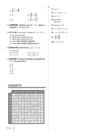 a) 





+∞;
3
2
b) R+ d) 





+∞;
3
2
c) R e) 





∞−
3
2
;
102.(ESPM-SP) Sabendo que |x|2
= x2
, resolver a
equação: x2
– 5  |x| + 6 = 0
103.(UEL-PR) No universo R, a equação |x|2
+ |x| – 12 = 0:
a) não admite soluções;
b) admite quatro soluções distintas;
c) admite duas soluções positivas;
d) admite duas soluções negativas;
e) admite duas soluções opostas entre si.
104.(Aman-RJ) O domínio de x em |x – 5| < 3 é:
a) não existe
b) 2 ≤ x ≤ 8 d) x < 2 ou x > 8
c) 2 < x < 8 e) x ≤ 2 ou x ≥ 8
105.(PUC-SP) O número de soluções da equação ||x| –
1| = 1, no universo R, é:
a) 0
b) 1
c) 2
d) 3
e) 4
GABARITO
0 1 2 3 4 5 6 7 8 9
0 – B 05 B C B D C B D
1 B 32 E 04 D 26 D D D 24
2 B 6 B 30 45 04 A D A A
3 B B C E E A C C A D
4 B E D A A 10 B 60 40 C
5 D A B B D B B A E D
6 D E B B A D C D C C
7 C B ↓ B D ↓ A B B C
8 E B C ↓ ↓ C E C E ↓
9 B C ↓ D C ↓ ↓ A E ↓
10 05 A ↓ E C D ↓ ↓ ↓ D
72. m =
2
3
75. m ≠ – 1
83. m = 1 ou m = – 5
84. m = ± 3
89. a) 90 000
b) 93 750
92. diminuiu 7,5o
C
95. ]– ∞; 0] ∪ [5; + ∞[
96. ]– ∞; – 4[ ∪ [2; + ∞[
99. 





3
4
;1
102.{– 3, – 2, 2, 3}
10
 
