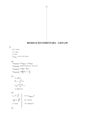 RESOLUÇÃO COMENTADA − LISTA 05
01.
m364.94.a
facep2
m9a
729a
47436a
3
3
===
=
=
=
02.




 −=
−=
−=
−=
2
2
x5090materialV
90x4500materialV
6.x.x.15.153.10310materialV
furo6.VblocoVmaterialV
03.
3
1
m32V
2.
4
322
V
.h
4
3
V
Sb.hV
=
=
=
=
04.
2
6
cm360Scm6
6.6.10S
2
3
33
.h
basep2S
2
3
a
==
==
==




05.
11
2


 