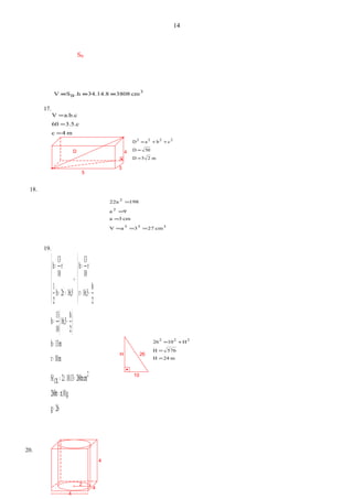 D 4
3
5
H 26
10
2
4
4
4
m24H
576H
H1026 222
=
=
+=
3
B cm380834.14.8.hSV ===
17.
m4c
3.5.c60
a.b.cV
=
=
=
m25D
50D
cbaD 2222
=
=
++=
18.
333
2
2
cm273aV
cm3a
9a
19822a
===
=
=
=
19.
( )
26g
π.10.g260π
cm260π.10.132.S
m10r
m13h
2
h
16,5
10
13
h
2
h
16,5r
r
10
13
h
16,52rh
2
1
r
10
13
h
2
CIL
=
=
==
=
=
−=
−=
=
→
=+
=


















π
20.
14
SB
 