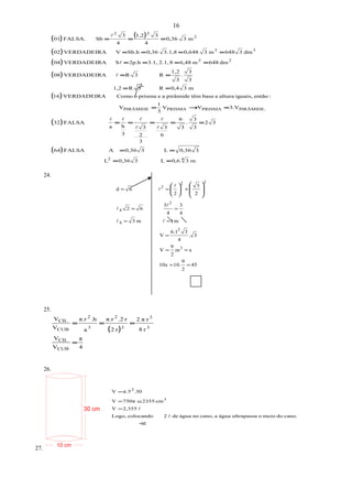 45
2
9
10.10x
xm
2
9
V
3.
4
36.1
V
m1m3
4
3
4
3
62
2
3
2
6d
3
2
4
2
4
22
2
==
==
=
==
==
+==



















30 cm
10 cm
( ) ( )
( )
( )
( )
( )
( )
( )
m30,6L30,36L
30,36L30,36AFALSA64
32
3
3
.
3
6
6
3
3
2
3
3
ha
FALSA32
3.VVV
3
1
V
:entãoiguais,alturaebasetêmpirâmideaeprismaoComoVERDADEIRA16
m30,4R3R1,2
3
3
.
3
1,2
R3RVERDADEIRA08
dm648m6,4882.1,3.1,2p.hSVERDADEIRA04
dm3648m30,648.1,830,36Sb.hVVERDADEIRA02
m30,36
4
31,2
4
3
SbFALSA.01
42
PIRÂMIDE.PRISMAPRISMAPIRÂMIDE
22
33
2
22
==
==
=====
=→=
==
==
====
====
===







24.
25.
( )
4
π
V
V
r8
rπ2
r2
r.2π.r
a
.hπ.r
V
V
CUB
CIL
3
3
3
2
3
2
CUB
CIL
=
===
26.
cano.domeiooultrapassaáguaacano,noáguade2colocandoLogo,
2,355V
cm2355750πV
.30π.5V
3
2

=
≅=
=
27.
16
→
-se
 