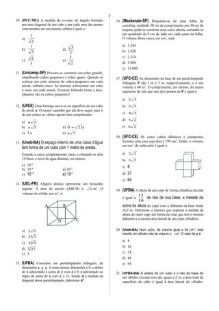 10. (PUC-MG) A medida do co-seno do ângulo formado
por uma diagonal de um cubo e por cada uma das arestas
concorrentes em um mesmo vértice é igual a:
a)
2
1
b)
3
1
d)
2
3
c)
3
2
e)
2
3
11. (Unicamp-SP) Procura-se construir um cubo grande,
empilhando cubos pequenos e todos iguais. Quando se
colocar um certo número de cubos pequenos em cada
aresta, sobram cinco. Se tentasse acrescentar um cubo
a mais em cada aresta, ficariam faltando trinta e dois.
Quantos são os cubos pequenos?
12. (UFES) Uma formiga move-se na superfície de um cubo
de aresta a. O menor caminho que ela deve seguir para ir
de um vértice ao vértice oposto tem comprimento:
a) 2a
b) 3a d) ( )a21 +
c) 3 a e) 5a
13. (Uneb-BA) O espaço interno de uma caixa d'água
tem forma de um cubo com 1 metro de aresta.
Estando a caixa completamente cheia e retirando-se dela
10 litros, o nível de água diminui, em metros:
a) 10–5
b) 10–4
d) 10–2
c) 10–3
e) 10–1
14. (UEL-PR) Afigura abaixo representa um hexaedro
regular. A área da secção (ABCD) é 6 m2
. O
volume do sólido, em m3
, é:
a) 33
b) 4
32
c) 3
93
d) 4
27
e) 3
15. (UFBA) Considere um paralelepípedo retângulo, de
dimensões x, y, z. A soma dessas dimensões é 8; o dobro
de x adicionado à soma de y com z é 9; z adicionado ao
triplo da soma de x com y é 16. Sendo d a medida da
diagonal desse paralelepípedo, determine d2
.
16. (Mackenzie-SP) Dispondo-se de uma folha de
cartolina, medindo 50 cm de comprimento por 30 cm de
largura, pode-se construir uma caixa aberta, cortando-se
um quadrado de 8 cm de lado em cada canto da folha.
O volume dessa caixa, em cm3
, será:
a) 1.244
b) 1.828
c) 2.324
d) 3.808
e) 12.000
17. (UFC-CE) As dimensões da base de um paralelepípedo
retângulo P são 3 m e 5 m, respectivamente, e o seu
volume é 60 m3
. O comprimento, em metros, do maior
segmento de reta que une dois pontos de P é igual a:
a) 52
b) 53
c) 54
d) 25
e) 26
18. (UFC-CE) Os cinco cubos idênticos e justapostos
formam uma cruz cuja área é 198 cm2
. Então, o volume,
em cm3
, de cada cubo é igual a:
a) 22
b) 33
c) 8
d) 27
e) 64
19. (UFBA) A altura de um copo de forma cilíndrica circular
é igual a
10
13
de raio de sua base; a metade da
sorna da altura do copo com o diâmetro da base mede
16,5 m. Determine o número que exprime a medida da
altura de outro copo em forma de cone que tem o mesmo
diâmetro e a mesma área lateral de um copo cilíndrico.
20. (Uneb-BA) Num cubo, de volume igual a 64 cm3
; está
inscrito um cilindro reto de volume y cm3
. O valor de y é:
a) 8
b) 16
c) 24
d) 48
e) 64
21. (UFBA-BA) A aresta de um cubo e o raio da base de
um cilindro circular reto são iguais a 2 m; a área total da
superfície do cubo é igual á área lateral do cilindro.
2
 
