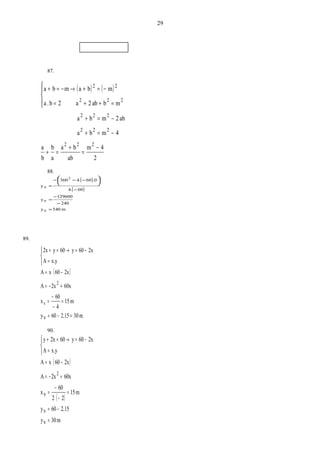 87.
( ) ( )
2
4m
ab
ba
a
b
b
a
4mba
ab2mba
mbab2a2b.a
mbamba
222
222
222
222
22
−
=
+
=+
−=+
−=+
=++=
−=+→−=+




88.
( )
( )
m540vy
240
129600
vy
604.
.0604.360
vy
2
=
−
−
=
−
−−−
=





89.
( )
m302.1560vy
m15
4
60
x
60x2xA
2x60xA
x.yA
2x60y60y2x
v
2
=−=
=
−
−
=
+−=
−=
=
−=→=+



90.
( )
( )
m30vy
2.1560vy
m15
22
60
vx
60x2xA
2x60xA
x.yA
2x60y602xy
2
=
−=
=
−
−
=
+−=
−=
=
−=→=+



29
 