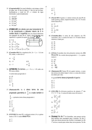 33. (Cesgranrio-RJ) Um tonel cilíndrico, sem tampa e cheio
de água, tem 10 dm de altura e 5 dm de raio da base.
Inclinando-se o tonel de 45°, o volume da água
derramada é, aproximadamente:
a) 145 dm3
b) 155 dm3
c) 263 dm3
d) 353 dm3
e) 392 dm3
34. (FCMSC-SP) Um cilindro com eixo horizontal de 15
m de comprimento e diâmetro interno de 8 m
contém álcool. A superfície livre do álcool determina
um retângulo de área 90 m2
. Qual o desnível entre essa
superfície e a geratriz de apoio do cilindro?
a) 6 m
b) 7 m
c) ( )74 − m
d) ( )74 + m
e) ( )74 − m ou ( )74 + m
35. (Consultec-BA) Se a sequência (4x, 2x + 1, x – 1) é um
PG, então, o valor de x é:
a)
8
1
−
b) – 8 d) 8
c) – 1 e)
8
1
36. (UFSM-RS) Os termos x, x + 9 e x + 45 estão em
PG nesta ordem.
A razão desta progressão é:
a) 45
b) 9
c) 4
d) 3
e)
3
4
37. (Mackenzie-SP) Se o oitavo termo de uma
progressão geométrica é
2
1
e a razão também é
,
2
1
o primeiro termo dessa progressão é:
a) 2–1
b) 2
c) 26
d) 28
e) 8
2
1
38. (UGF-RJ) Em uma PG, o primeiro termo é 4 e o quinto
termo é 324. A razão dessa PG é:
a) 3
b) 4
c) 5
d) 2
e)
2
1
39. (Fuvest-SP) O quinto e o sétimo termos de uma PG de
razão positiva valem, respectivamente, 10 e 16. O sexto
termo dessa PG é:
a) 13
b) 610
c) 4
d) 104
e) 10
40. (Consultec-BA) A soma de três números em PG
crescente é 26 e o termo do meio é 6. O maior desses
números é dado por:
a) 36
b) 18
c) 24
d) 12
e) 16
41. (UFAL) O produto dos três primeiros termos de uma
PG é 216. Se a razão dessa progressão é – 3, o quinto
termo é:
a) 162
b) 54
c) 18
d) – 54
e) – 162
42. (Mackenzie-SP) Numa PG de quatro termos, a soma
dos termos de ordem ímpar é cinco e a soma dos termos
de ordem par é dez.
O quarto termo dessa progressão é igual a:
a) 5
b) 6
c) 7
d) 8
e) 9
43. (UEL-PR) Os divisores positivos do número 310
são
30
, 31
, 32
, 33
etc. A soma de todos esses divisores é:
a)
( )
2
1311
−
b)
( )
2
1310
−
c)
( )
2
139
−
d) 310
e) 310
– 1
44. (Vunesp) No dia 1o
de dezembro, uma pessoa enviou
pela Internet uma mensagem para x pessoas. No dia 2,
cada uma dessas pessoas que recebeu a mensagem no dia
1o
enviou a mesma para outras duas novas pessoas. No dia
4
 